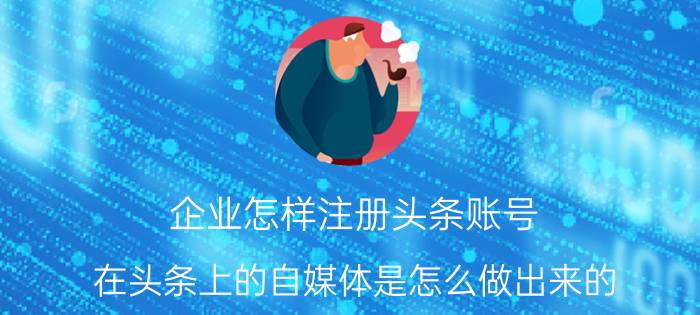 企业怎样注册头条账号 在头条上的自媒体是怎么做出来的？